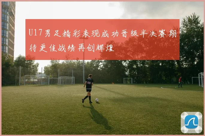 U17男足精彩表现成功晋级半决赛期待更佳战绩再创辉煌