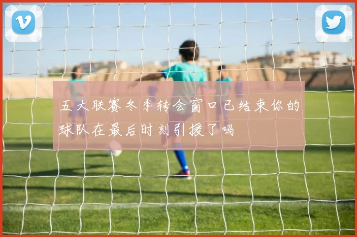 五大联赛冬季转会窗口已结束你的球队在最后时刻引援了吗