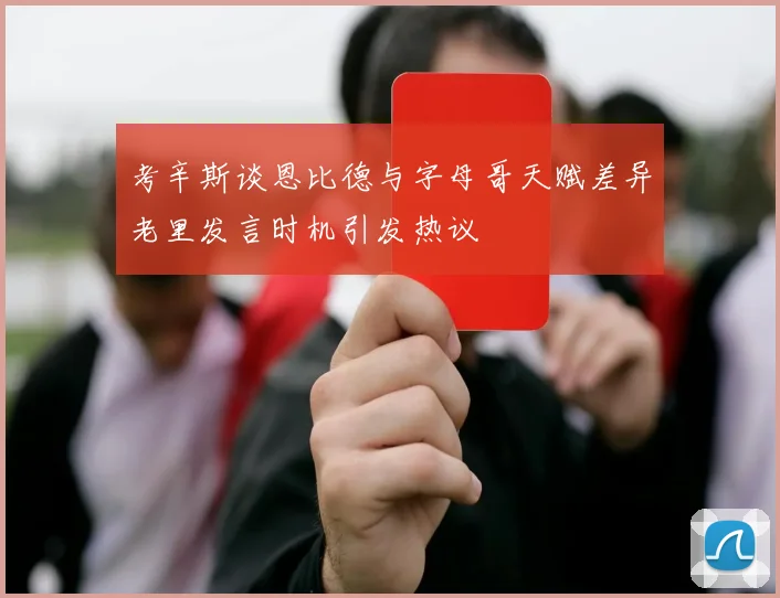 考辛斯谈恩比德与字母哥天赋差异老里发言时机引发热议
