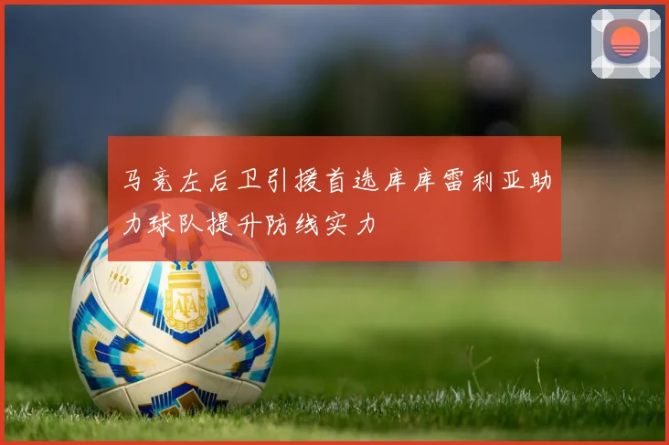 马竞左后卫引援首选库库雷利亚助力球队提升防线实力