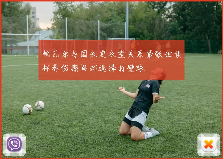 帕瓦尔与国米更衣室关系紧张世俱杯养伤期间却选择打壁球